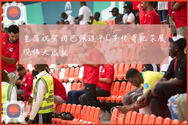 皇马祝贺姆巴佩追平C罗传奇纪录展现伟大成就