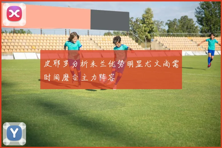 皮耶罗分析米兰优势明显尤文尚需时间磨合主力阵容