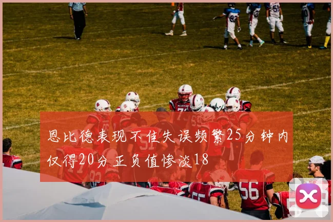 恩比德表现不佳失误频繁25分钟内仅得20分正负值惨淡18