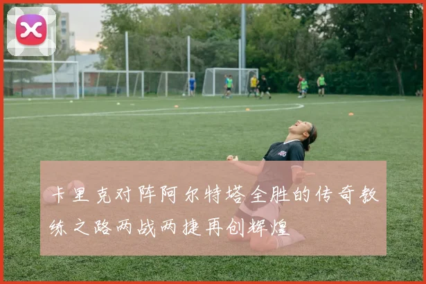 卡里克对阵阿尔特塔全胜的传奇教练之路两战两捷再创辉煌