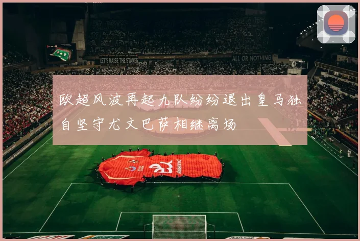 欧超风波再起九队纷纷退出皇马独自坚守尤文巴萨相继离场