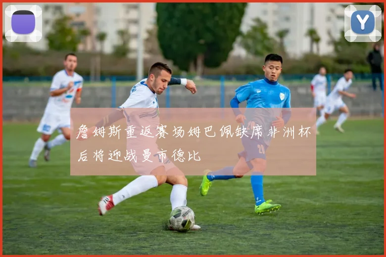 詹姆斯重返赛场姆巴佩缺席非洲杯后将迎战曼市德比