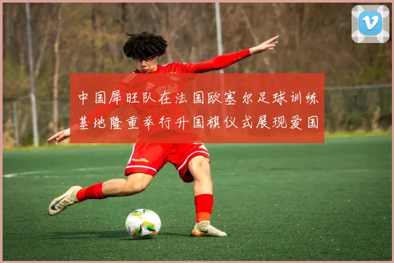 中国犀旺队在法国欧塞尔足球训练基地隆重举行升国旗仪式展现爱国情怀