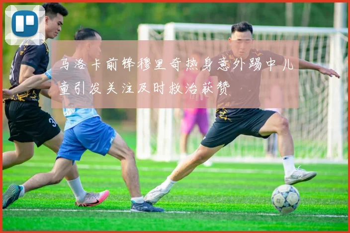 马洛卡前锋穆里奇热身意外踢中儿童引发关注及时救治获赞