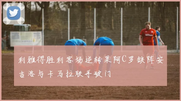利雅得胜利客场逆转果阿C罗缺阵安吉洛与卡马拉联手破门