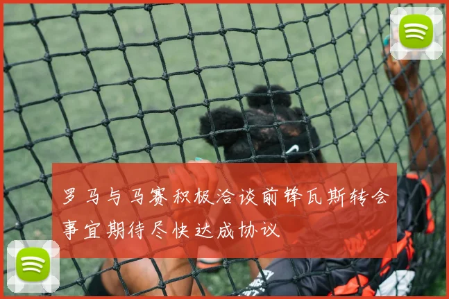 罗马与马赛积极洽谈前锋瓦斯转会事宜期待尽快达成协议