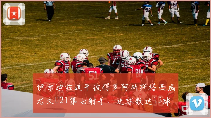 伊尔迪兹追平彼得罗阿纳斯塔西成尤文U21第七射手，进球数达13球