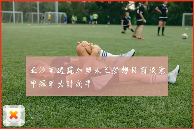 亚沙里透露加盟米兰梦想目前谈意甲冠军为时尚早