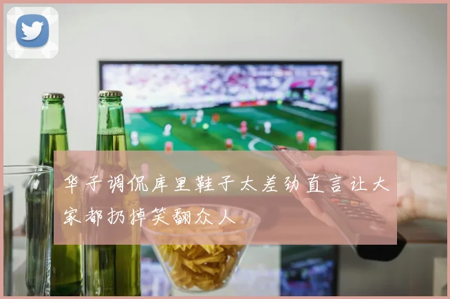 华子调侃库里鞋子太差劲直言让大家都扔掉笑翻众人