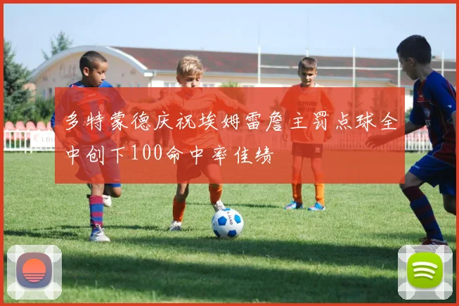 多特蒙德庆祝埃姆雷詹主罚点球全中创下100命中率佳绩