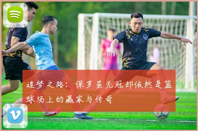 追梦之路：保罗虽无冠却依然是篮球场上的赢家与传奇