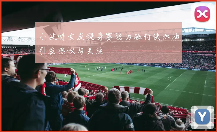 小波特女友现身赛场为独行侠加油引发热议与关注