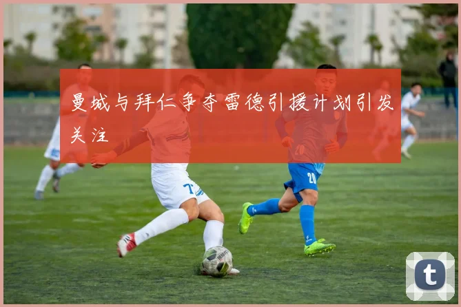 曼城与拜仁争夺雷德引援计划引发关注