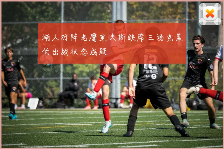 湖人对阵老鹰里夫斯缺席三场克莱伯出战状态成疑