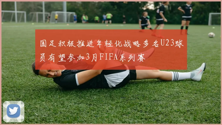 国足积极推进年轻化战略多名U23球员有望参加3月FIFA系列赛