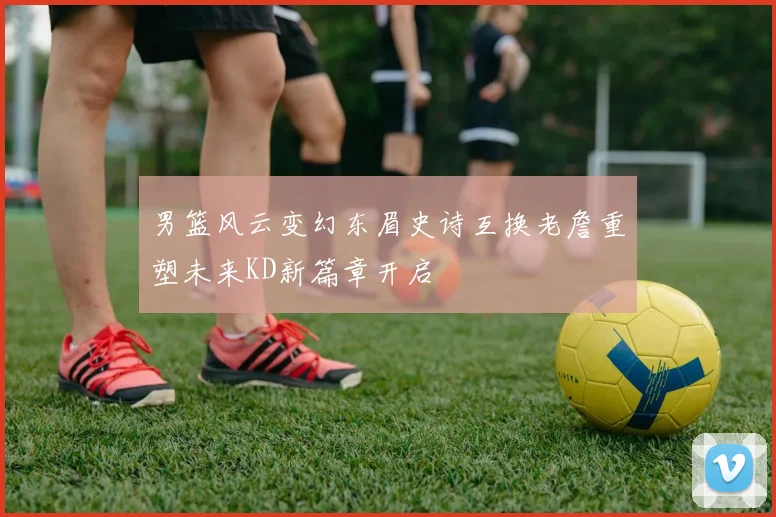 男篮风云变幻东眉史诗互换老詹重塑未来KD新篇章开启