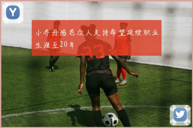 小乔丹感恩众人支持希望延续职业生涯至20年