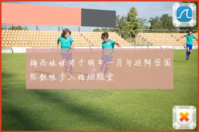 梅西妹妹将于明年一月与迈阿密国际教练步入婚姻殿堂