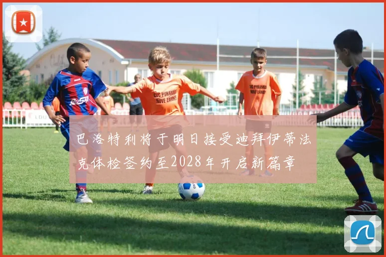 巴洛特利将于明日接受迪拜伊蒂法克体检签约至2028年开启新篇章