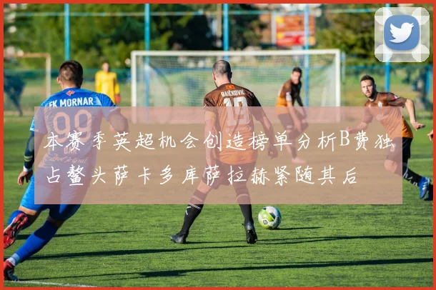 本赛季英超机会创造榜单分析B费独占鳌头萨卡多库萨拉赫紧随其后