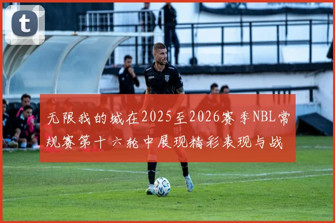 无限我的城在2025至2026赛季NBL常规赛第十六轮中展现精彩表现与战术分析
